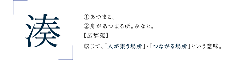 湊 ①あつまる。②舟があつまる所。みなと。【広辞苑】転じて、「人が集う場所」・「つながる場所」という意味。